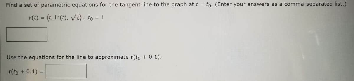 Find a set of parametric equations for the tangent line to the graph at t = to. (Enter your answers as a comma-separated list.)
r(t) = (t, In(t), √√t), to = 1
Use the equations for the line to approximate r(to + 0.1).
r(to + 0.1) =