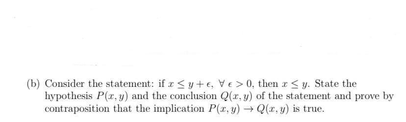 (b) Consider the statement: if x <y+ e, VE> 0, then r<y. State the
hypothesis P(r, y) and the conclusion Q(x, y) of the statement and prove by
contraposition that the implication P(r, y) → Q(x, y) is true.
