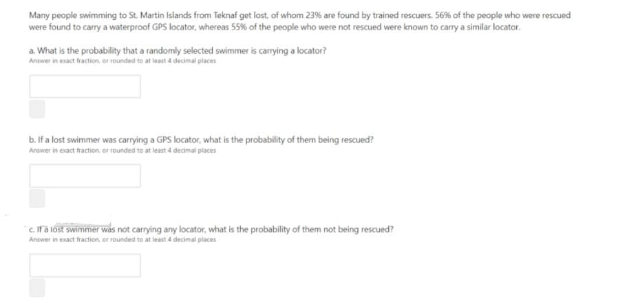 Many people swimming to St. Martin Islands from Teknaf get lost, of whom 23% are found by trained rescuers. 56% of the people who were rescued
were found to carry a waterproof GPS locator, whereas 55% of the people who were not rescued were known to carry a similar locator.
a. What is the probability that a randomly selected swimmer is carrying a locator?
Answer in exact fraction. or rounded to at least 4 decimal places
b. If a lost swimmer was carrying a GPS locator, what is the probability of them being rescued?
Answer in exact fraction., or rounded to at least 4 decimal places
c. Ifa lost swimmer was not carrying any locator, what is the probability of them not being rescued?
Answer in exact fraction. or rounded to at least 4 decimal places
