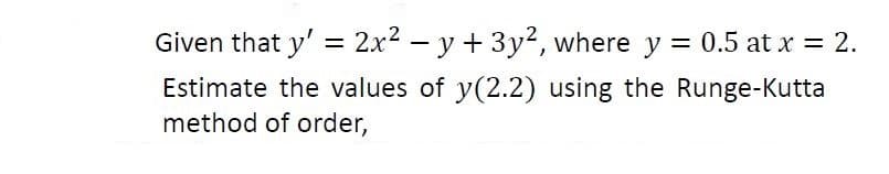 Given that y' = 2x2 – y + 3y2, where y = 0.5 at x = 2.
Estimate the values of y(2.2) using the Runge-Kutta
method of order,
