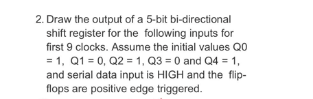 2. Draw the output of a 5-bit bi-directional
shift register for the following inputs for
first 9 clocks. Assume the initial values Q0
= 1, Q1 = 0, Q2 = 1, Q3 = 0 and Q4 = 1,
and serial data input is HIGH and the flip-
flops are positive edge triggered.
%3D
