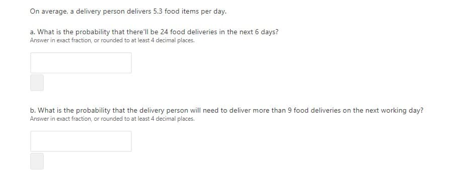 On average, a delivery person delivers 5.3 food items per day.
a. What is the probability that there'll be 24 food deliveries in the next 6 days?
Answer in exact fraction, or rounded to at least 4 decimal places.
b. What is the probability that the delivery person will need to deliver more than 9 food deliveries on the next working day?
Answer in exact fraction, or rounded to at least 4 decimal places.
