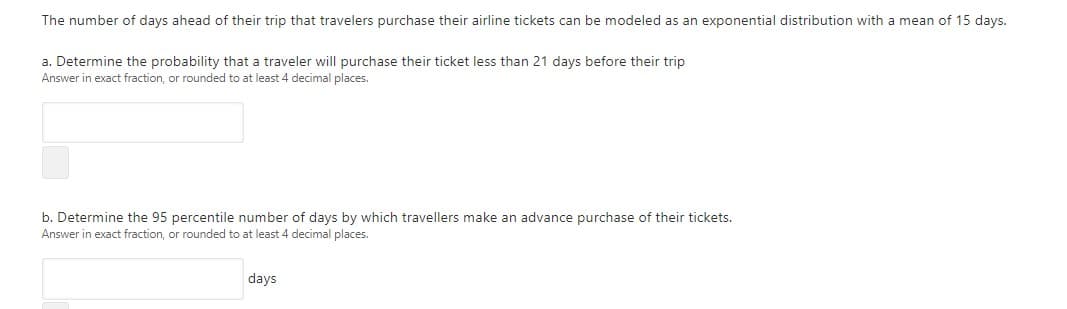 The number of days ahead of their trip that travelers purchase their airline tickets can be modeled as an exponential distribution with a mean of 15 days.
a. Determine the probability that a traveler will purchase their ticket less than 21 days before their trip
Answer in exact fraction, or rounded to at least 4 decimal places.
b. Determine the 95 percentile number of days by which travellers make an advance purchase of their tickets.
Answer in exact fraction, or rounded to at least 4 decimal places.
days
