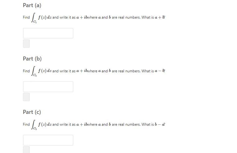 Part (a)
Find
| f(2) dz and write it as a + ibwhere a and b are real numbers. What is a +&
Part (b)
Find
| f(2) dz and write it as a + ibwhere a and b are real numbers. What is a – k
Part (c)
| f(2) dz and write it as a + ibwhere a and b are real numbers. What is b – a
Find

