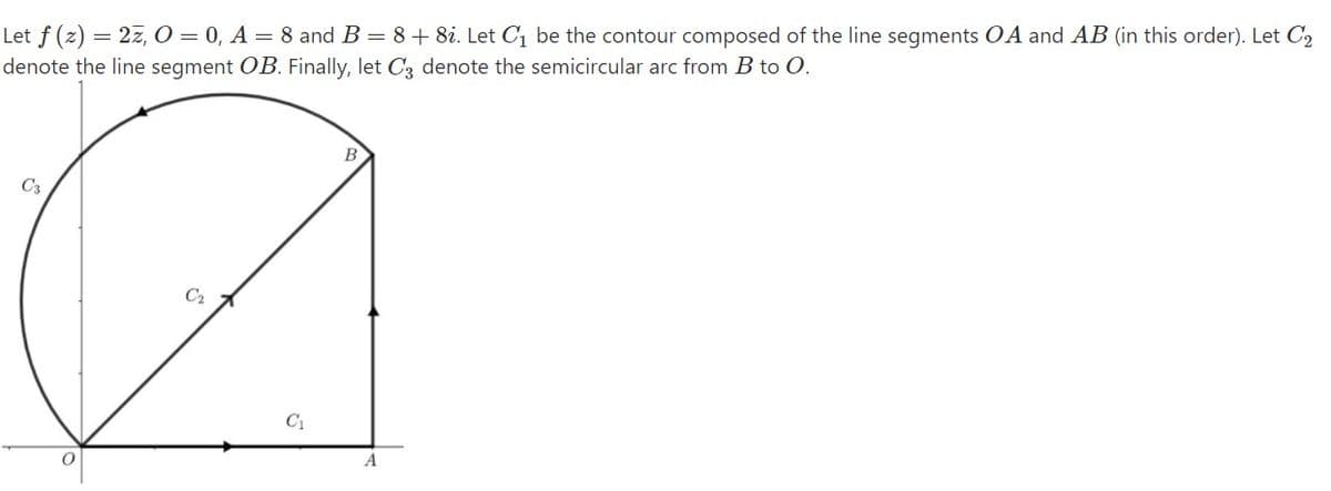 Let f (z) = 2z, O = 0, A = 8 and B = 8+ 8i. Let C1 be the contour composed of the line segments OA and AB (in this order). Let C2
denote the line segment OB. Finally, let C3 denote the semicircular arc from B to O.
C3
C2
C1
A
