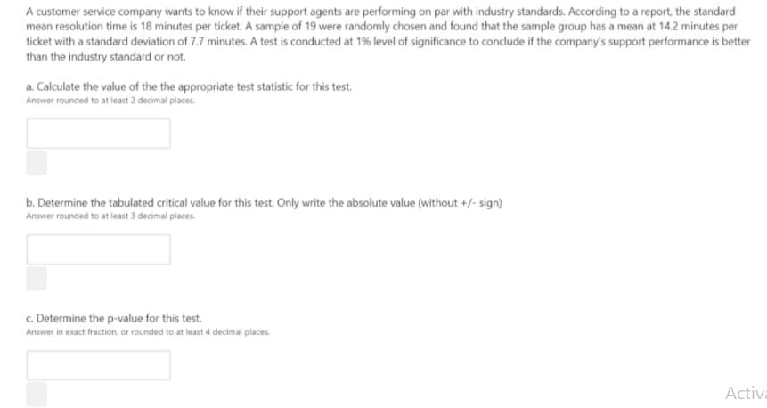 A customer service company wants to know if their support agents are performing on par with industry standards. According to a report, the standard
mean resolution time is 18 minutes per ticket. A sample of 19 were randomly chosen and found that the sample group has a mean at 14.2 minutes per
ticket with a standard deviation of 7.7 minutes. A test is conducted at 1% level of significance to conclude if the company's support performance is better
than the industry standard or not.
a. Calculate the value of the the appropriate test statistic for this test.
Answer rounded to at least 2 decimal places.
b. Determine the tabulated critical value for this test. Only write the absolute value (without +/- sign)
Answer rounded to at least 3 decimal places.
c. Determine the p-value for this test.
Answer in exact fraction or rounded to at least 4 decimal places.
Activa
