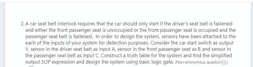 2. A car seat belt interlock requires that the car should only start if the driver's seat belt is fastened
and either the front passenger seat is unoccupied or the front passenger seat is occupied and the
passenger seat belt is fastened. In order to design the system, sensors have been attached to the
each of the inputs of your system for detection purposes. Consider the car start switch as output
Y, sensor in the driver seat belt as input A, sensor in the front passenger seat as B and sensor in
the passenger seat belt as input C. Construct a truth table for the system and find the simplified
output SOP expression and design the system using basic logic gate. (Non-anonymous questionO)
