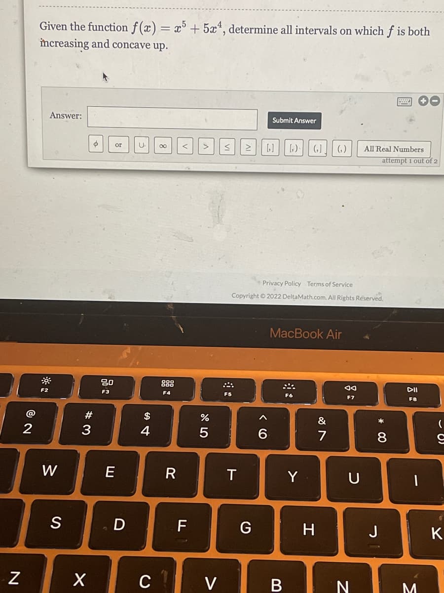 Given the function f (x) = x° + 5x*, determine all intervals on which f is both
increasing and concave up.
Answer:
Submit Answer
or
U
00
()
All Real Numbers
attempt 1 out of 2
Privacy Policy Terms of Service
Copyright © 2022 DeltaMath.com. All Rights Reserved.
MacBook Air
888
F2
DII
F3
F4
F5
F6
F7
F8
#
$
&
*
3
W
R
Y
U
S
F
G
J
c v
N I M
* 00
