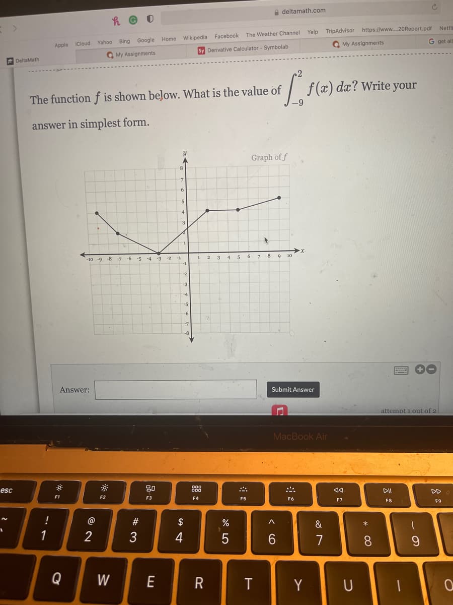 A deltamath.com
Netfli
Yelp TripAdvisor https://www.20Report.pdf
The Weather Channel
Bing Google Home Wikipedia Facebook
G get all
iCloud
Yahoo
Q My Assignments
Apple
Sy Derivative Calculator - Symbolab
Q My Assignments
DeltaMath
dx? Write
The function f is shown below. What is the value of
--
your
answer in simplest form.
Graph of f
8.
7.
5
4
3.
X.
1
3
4
5
7 8
10
-10 -9 -8
-6 -5 -4
-3
-2
-1
2
-1
-2
-3
-4
-5
-6
-7
-8
Answer:
Submit Answer
attempt 1 out of 2
MacBook Air
esc
80
DII
O00
DD
F1
F2
F3
F4
F5
F6
F7
F8
F9
!
@
#
2$
&
*
1
2
3
4
6.
7
8.
Q
W
E
R
T
Y
U
國
