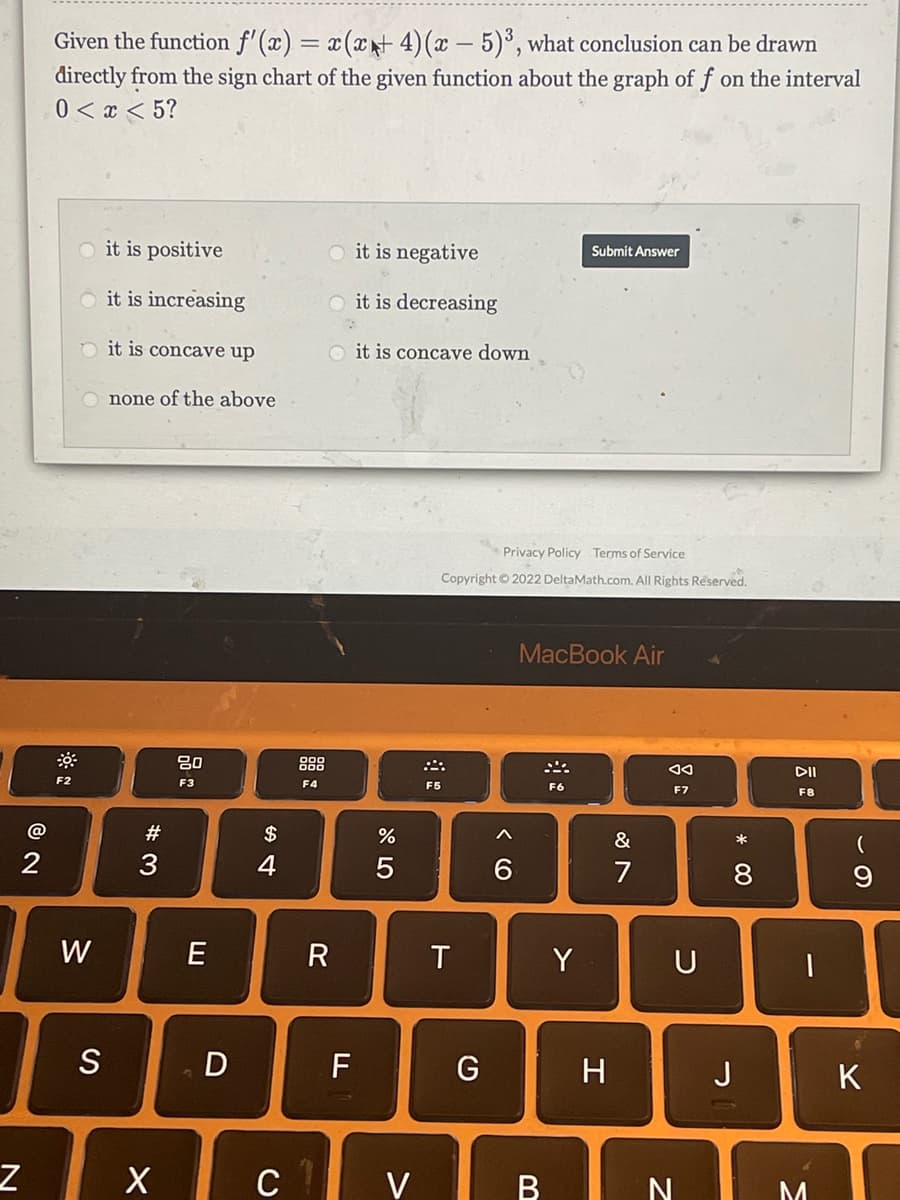 Given the function f'(x) = x(xt 4)(x – 5)³, what conclusion can be drawn
directly from the sign chart of the given function about the graph of f on the interval
0 < x < 5?
it is positive
O it is negative
Submit Answer
it is increasing
O it is decreasing
O it is concave up
it is concave down
none of the above
Privacy Policy Terms of Service
Copyright © 2022 DeltaMath.com. All Rights Réserved.
MacBook Air
20
888
DII
F2
F3
F4
F5
F6
F7
F8
#
$
3
4
7
8
W
E
T
Y
U
S
D
F
G
H.
J
K
X c V
BIN
* 00
* LO

