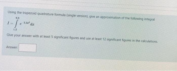 Using the trapezoid quadrature formula (single version), give an approximation of the following integral
6.8
332 dz
e
1.2
Give your answer with at least 5 significant figures and use at least 12 significant figures in the calculations.
Answer:
