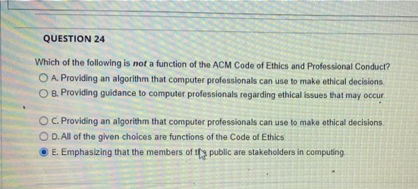 QUESTION 24
Which of the following is not a function of the ACM Code of Ethics and Professional Conduct?
O A. Providing an algorithm that computer professionals can use to make ethical decisions.
O B. Providing guidance to computer professionals regarding ethical issues that may occur.
OC.Providing an algorithm that computer professionals can use to make ethical decisions.
O D. All of the given choices are functions of the Code of Ethics
E. Emphasizing that the members of ts public are stakeholders in computing.
