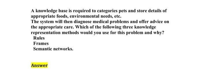 A knowledge base is required to categories pets and store details of
appropriate foods, environmental needs, etc.
The system will then diagnose medical problems and offer advice on
the appropriate care. Which of the following three knowledge
representation methods would you use for this problem and why?
Rules
Frames
Semantic networks.
Answer
