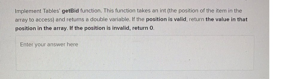 Implement Tables' getBid function. This function takes an int (the position of the item in the
array to access) and returns a double variable. If the position is valid, return the value in that
position in the array. If the position is invalid, return 0.
Enter your answer here
