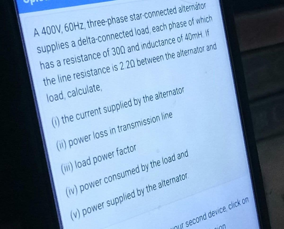 A 400V, 60HZ, three-phase star-connected alternátor
supplies a delta-connected load, each phase of which
has a resistance of 300 and inductance of 40mH. If
the line resistance is 2.20 between the alternator and
load, calculate,
() the current supplied by the alternator
(ii) power loss in transmission line
(i) load power factor
(iv) power consumed by the load and
(v) power supplied by the alternator
Our second device, click on
