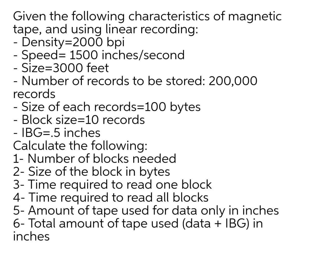 Given the following characteristics of magnetic
tape, and using linear recording:
- Density=2000 bpi
- Speed= 1500 inches/second
Size=3000 feet
Number of records to be stored: 200,000
records
- Size of each records=100 bytes
- Block size=10 records
- IBG=.5 inches
Calculate the following:
1- Number of blocks needed
2- Size of the block in bytes
3- Time required to read one block
4- Time required to read all blocks
5- Amount of tape used for data only in inches
6- Total amount of tape used (data + IBG) in
inches
