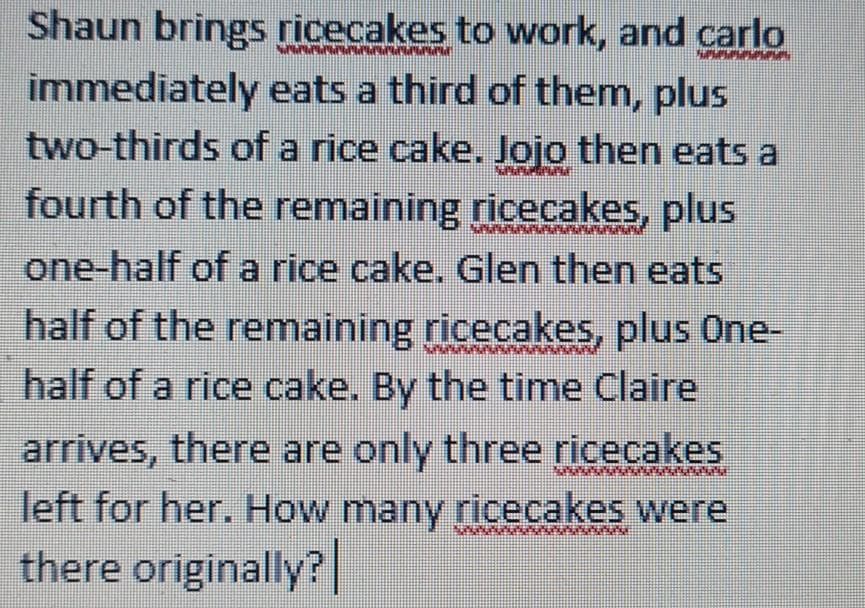 Shaun brings ricecakes to work, and carlo
immediately eats a third of them, plus
two-thirds of a rice cake. Jojo then eats a
fourth of the remaining ricecakes, plus
one-half of a rice cake. Glen then eats
half of the remaining ricecakes, plus One-
half of a rice cake. By the time Claire
arrives, there are only three ricecakes
left for her. How many ricecakes were
there originally?|
