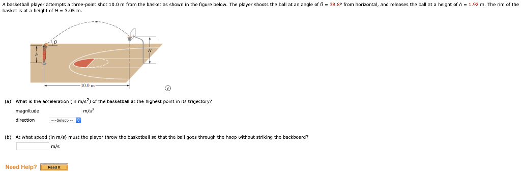 A basketball player attempts a three-point shot 10.0 m from the basket as shown in the figure below. The player shoots the ball at an angle of 0 = 38.8° from horizontal, and releases the ball at a height of h = 1.92 m. The rim of the
basket is at a height of H- 3.05 m.
10.0 m
(a) What is the acceleration (in m/s') of the basketball at the highest point in its trajectory?
magnitude
m/s
direction
---Select-
(b) At what spoed (in m/s) must the player throw the baskctball so that thc ball gocs through the hoop without striking the backboard?
m/s
Need Help?
Read it

