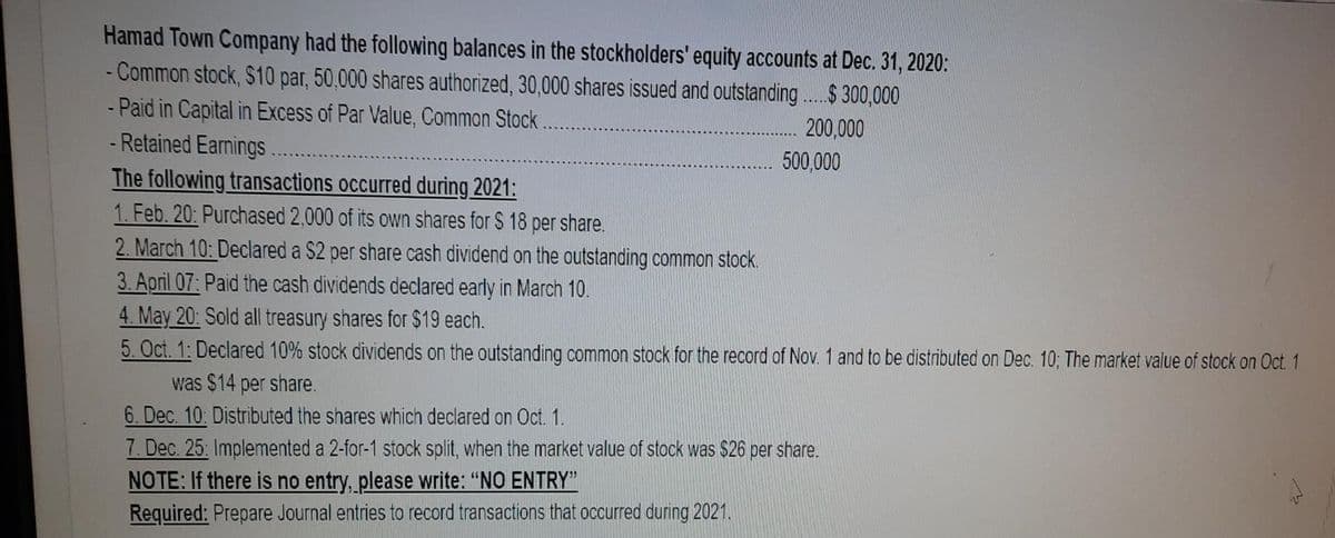 Hamad Town Company had the following balances in the stockholders' equity accounts at Dec. 31, 2020:
- Common stock, S10 par, 50,000 shares authorized, 30,000 shares issued and outstanding .$ 300,000
Paid in Capital in Excess of Par Value, Common Stock.
- Retained Earnings..
The following transactions occurred during 2021:
1. Feb. 20: Purchased 2,000 of its own shares for $ 18 per share.
2. March 10: Declared a S2 per share cash dividend on the outstanding common stock.
3. April 07: Paid the cash dividends declared early in March 10.
4. May 20: Sold all treasury shares for $19 each.
5. Oct. 1: Declared 10% stock dividends on the outstanding common stock for the record of Nov. 1 and to be distributed on Dec. 10; The market value of stock on Oct. 1
200,000
500,000
was $14 per share.
6. Dec. 10: Distributed the shares which declared on Oct. 1.
7. Dec. 25: Implemented a 2-for-1 stock split, when the market value of stock was $26 per share.
NOTE: If there is no entry, please write: “NO ENTRY"
Required: Prepare Journal entries to record transactions that occurred during 2021.
