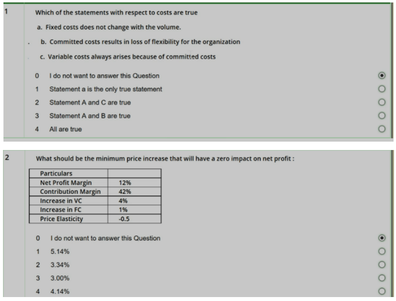 Which of the statements with respect to costs are true
a. Fixed costs does not change with the volume.
b. Committed costs results in loss of flexibility for the organization
c. Variable costs always arises because of committed costs
I do not want to answer this Question
1
Statement a is the only true statement
Statement A and C are true
Statement A and B are true
4
All are true
2
What should be the minimum price increase that will have a zero impact on net profit :
Particulars
Net Profit Margin
Contribution Margin
12%
42%
Increase in VC
4%
Increase in FC
1%
Price Elasticity
-0.5
I do not want to answer this Question
1
5.14%
2
3.34%
3.00%
4
4.14%
