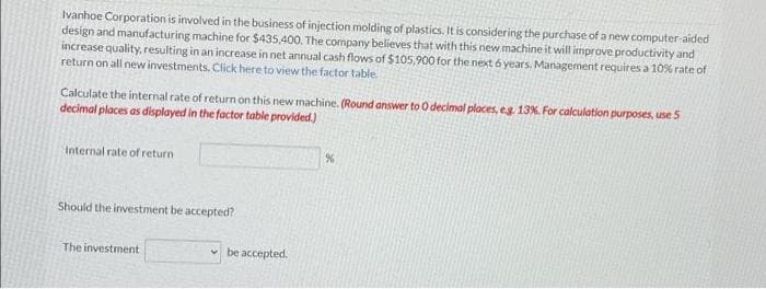 Ivanhoe Corporation is involved in the business of injection molding of plastics. It is considering the purchase of a new computer-aided
design and manufacturing machine for $435,400, The company believes that with this new machine it will improve productivity and
increase quality, resulting in an increase in net annual cash flows of $105,900 for the next 6 years. Management requires a 10% rate of
return on all new investments. Click here to view the factor table.
Calculate the internal rate of return on this new machine. (Round answer to O decimal places, eg. 13%. For calculation purposes, use 5
decimal places as displayed in the factor table provided.)
Internal rate of return
Should the investment be accepted?
The investment
v be accepted.
