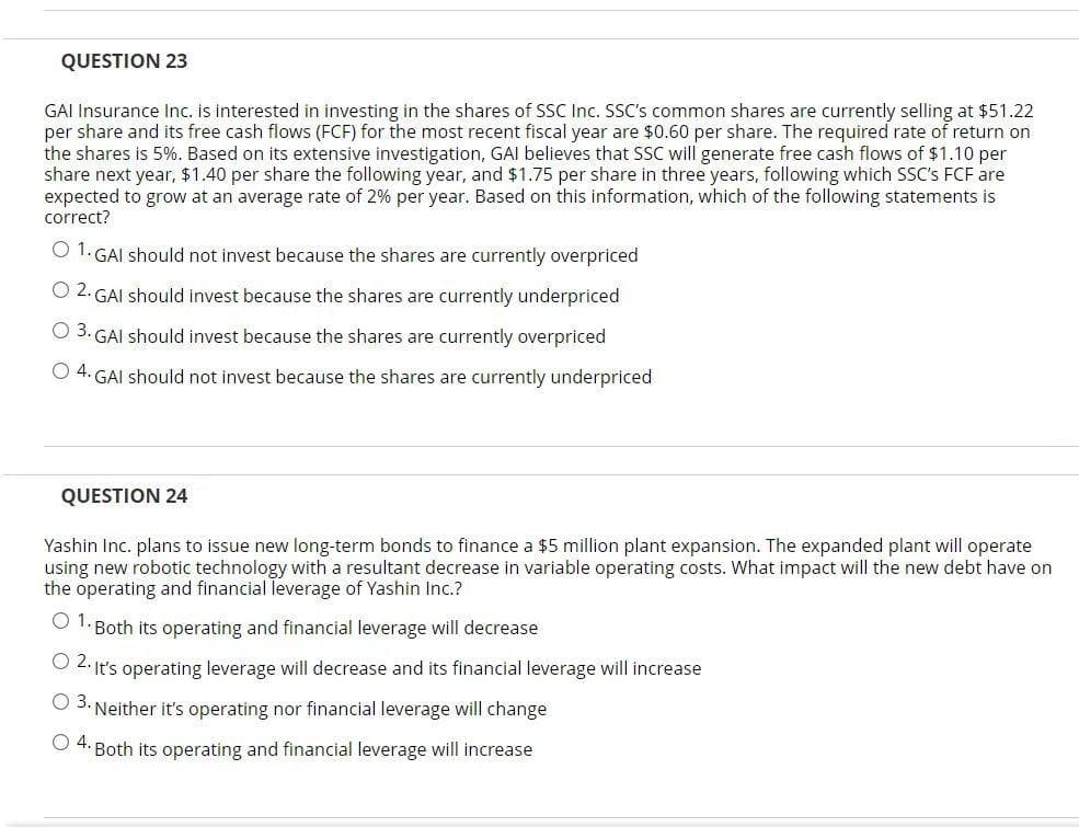 QUESTION 23
GAI Insurance Inc. is interested in investing in the shares of SSC Inc. SSC's common shares are currently selling at $51.22
per share and its free cash flows (FCF) for the most recent fiscal year are $0.60 per share. The required rate of return on
the shares is 5%. Based on its extensive investigation, GAI believes that SSC will generate free cash flows of $1.10 per
share next year, $1.40 per share the following year, and $1.75 per share in three years, following which SSC's FCF are
expected to grow at an average rate of 2% per year. Based on this information, which of the following statements is
correct?
O 1. GAI should not invest because the shares are currently overpriced
O 2. GAI should invest because the shares are currently underpriced
O 3. GAI should invest because the shares are currently overpriced
O 4. GAI should not invest because the shares are currently underpriced
QUESTION 24
Yashin Inc. plans to issue new long-term bonds to finance a $5 million plant expansion. The expanded plant will operate
using new robotic technology with a resultant decrease in variable operating costs. What impact will the new debt have on
the operating and financial leverage of Yashin Inc.?
O 1. Both its operating and financial leverage will decrease
O 2. It's operating leverage will decrease and its financial leverage will increase
O 3. Neither it's operating nor financial leverage will change
O 4. Both its operating and financial leverage will increase
