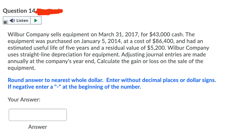 Question 14
Listen>
Wilbur Company sells equipment on March 31, 2017, for $43,000 cash. The
equipment was purchased on January 5, 2014, at a cost of $86,400, and had an
estimated useful life of five years and a residual value of $5,200. Wilbur Company
uses straight-line depreciation for equipment. Adjusting journal entries are made
annually at the company's year end, Calculate the gain or loss on the sale of the
equipment.
Round answer to nearest whole dollar. Enter without decimal places or dollar signs.
If negative enter a "-" at the beginning of the number.
Your Answer:
Answer
