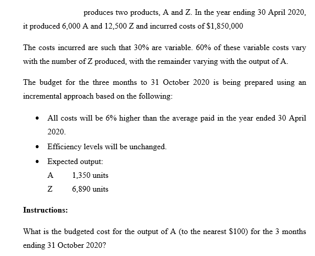 produces two products, A and Z. In the year ending 30 April 2020,
it produced 6,000 A and 12,500 Z and incurred costs of $1,850,000
The costs incurred are such that 30% are variable. 60% of these variable costs vary
with the number of Z produced, with the remainder varying with the output of A.
The budget for the three months to 31 October 2020 is being prepared using an
incremental approach based on the following:
All costs will be 6% higher than the average paid in the year ended 30 April
2020.
• Efficiency levels will be unchanged.
• Expected output:
A
1,350 units
6,890 units
Instructions:
What is the budgeted cost for the output of A (to the nearest $100) for the 3 months
ending 31 October 2020?
