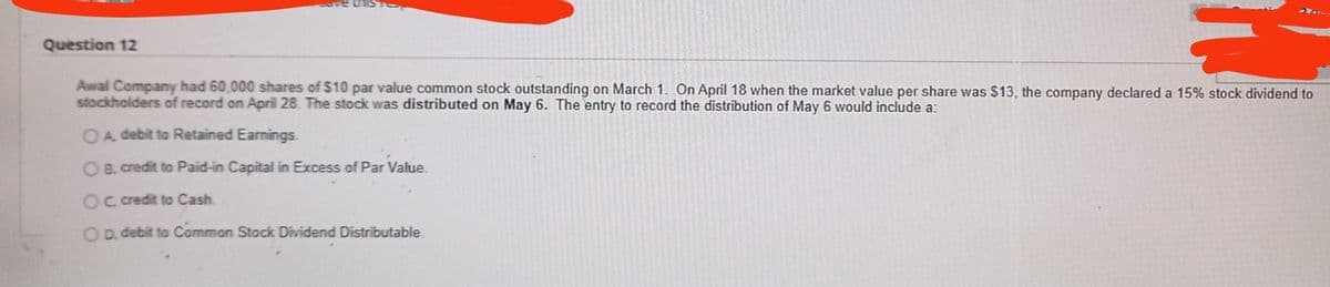 Question 12
Awal Company had 60,000 shares of $10 par value common stock outstanding on March 1. On April 18 when the market value per share was $13, the company declared a 15% stock dividend to
stockholders of record on April 28. The stock was distributed on May 6. The entry to record the distribution of May 6 would include a:
OA debit to Retained Earnings.
OB. credit to Paid-in Capital in Excess of Par Value.
Oc credit to Cash
OD. debit to Common Stock Dividend Distributable.
