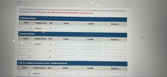 (b)
Enter the beginning balances in the accounts, and post the journal entries to the stockholders' equity accounts. (Use J5 for the
posting reference) (Post entries in the onder of journal entries presented in the previous port)
Preferred Stock
Date
Explanation Ref.
Debit
Credit
Balance
Balance
Common Stock
Date
Explanation Ref.
Debit
Credit
Balance
Balance
15
35
Paid-in Capital in Excess of Par-Preferred Stock
Date
Explanation Ref.
Debit
Credit
Balance
Balance
