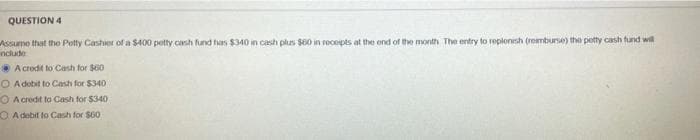 QUESTION 4
Assumo that tho Petty Cashier of a $400 petty cash fund has $340 in cash plus $60 in rocepts at the end of the month The entry to replonish (rembunse) the potty cash fund wil
nclude
A crodit to Cash for $60
O A dobit to Cash for $340
O A credit to Cash for $340
O A debit to Cash for $00
