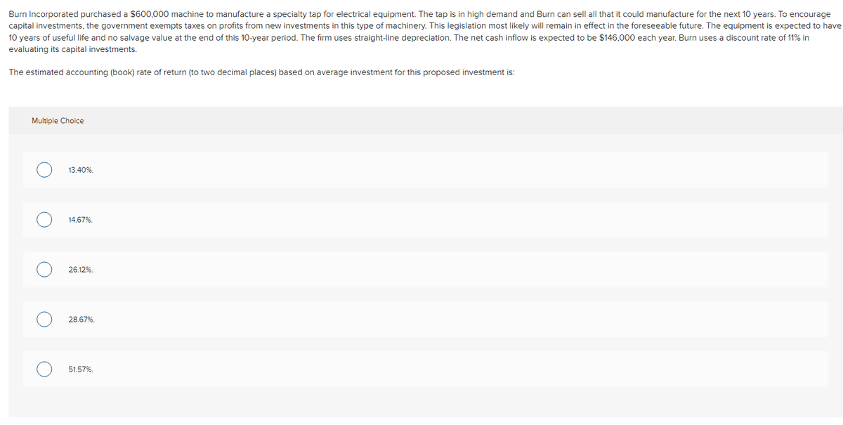 Burn Incorporated purchased a $600,000 machine to manufacture a specialty tap for electrical equipment. The tap is in high demand and Burn can sell all that it could manufacture for the next 10 years. To encourage
capital investments, the government exempts taxes on profits from new investments in this type of machinery. This legislation most likely will remain in effect in the foreseeable future. The equipment is expected to have
10 years of useful life and no salvage value at the end of this 10-year period. The firm uses straight-line depreciation. The net cash inflow is expected to be $146,000 each year. Burn uses a discount rate of 11% in
evaluating its capital investments.
The estimated accounting (book) rate of return (to two decimal places) based on average investment for this proposed investment is:
Multiple Choice
13.40%.
14.67%.
26.12%.
28.67%.
51.57%.
