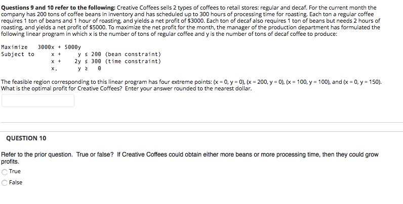 Questions 9 and 10 refer to the following: Creative Coffees sells 2 types of coffees to retail stores: regular and decaf. For the current month the
company has 200 tons of coffee beans in inventory and has scheduled up to 300 hours of processing time for roasting. Each ton a regular coffee
requires 1 ton of beans and 1 hour of roasting, and yields a net profit of $3000. Each ton of decaf also requires 1 ton of beans but needs 2 hours of
roasting, and yields a net profit of $5000. To maximize the net profit for the month, the manager of the production department has formulated the
following linear program in which x is the number of tons of regular coffee and y is the number of tons of decaf coffee to produce:
3000x + 5000y
x +
x +
Maximize
y s 200 (bean constraint)
2y s 300 (time constraint)
y 2 0
Subject to
X,
The feasible region corresponding to this linear program has four extreme points: (x = 0, y = 0), (x = 200, y = 0), (x = 100, y = 100), and (x = 0, y = 150).
What is the optimal profit for Creative Coffees? Enter your answer rounded to the nearest dollar.
%3D
%3D
QUESTION 10
Refer to the prior question. True or false? If Creative Coffees could obtain either more beans or more processing time, then they could grow
profits.
C True
False
