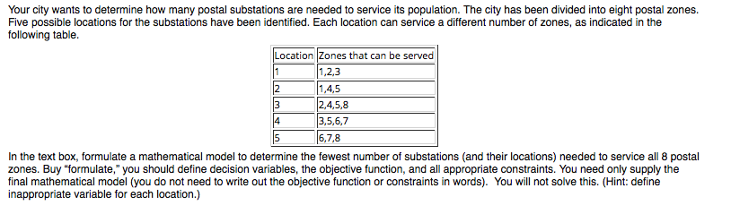 Your city wants to determine how many postal substations are needed to service its population. The city has been divided into eight postal zones.
Five possible locations for the substations have been identified. Each location can service a different number of zones, as indicated in the
following table.
Location Zones that can be served
1,2,3
12
1,4,5
3
2,4,5,8
3,5,6,7
4
5
6,7,8
In the text box, formulate a mathematical model to determine the fewest number of substations (and their locations) needed to service all 8 postal
zones. Buy "formulate," you should define decision variables, the objective function, and all appropriate constraints. You need only supply the
final mathematical model (you do not need to write out the objective function or constraints in words). You will not solve this. (Hint: define
inappropriate variable for each location.)
