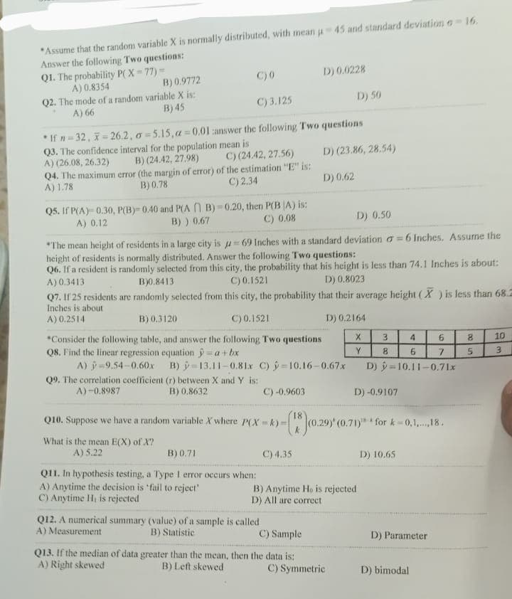 *Assume that the random variable X is normally distributed, with mean u-45 and standard deviation - 16.
Answer the following Two questions:
C) 0
D) 0.0228
Q1. The probability P(X=77) =
A) 0.8354
B) 0.9772
D) 50
Q2. The mode of a random variable X is:
A) 66
C) 3.125
B) 45
*If n=32, -26.2, o-5.15,a=0.01 answer the following Two questions
Q3. The confidence interval for the population mean is
A) (26.08, 26.32)
D) (23.86, 28.54)
C) (24.42, 27.56)
B) (24.42, 27.98)
Q4. The maximum error (the margin of error) of the estimation "E" is:
A) 1.78
B) 0.78
C) 2.34
D) 0.62
0.20, then P(BA) is:
Q5. If P(A) 0.30, P(B)-0.40 and P(AB)
A) 0.12
B) ) 0.67
C) 0.08
D) 0.50
*The mean height of residents in a large city is =69 Inches with a standard deviation a=6 Inches. Assume the
height of residents is normally distributed. Answer the following Two questions:
Q6. If a resident is randomly selected from this city, the probability that his height is less than 74.1 Inches is about:
A) 0.3413
C) 0.1521
B)0.8413
D) 0.8023
Q7. If 25 residents are randomly selected from this city, the probability that their average height (X) is less than 68.2
Inches is about
A) 0.2514
B) 0.3120
C) 0.1521
D) 0.2164
X
*Consider the following table, and answer the following Two questions
Q8. Find the linear regression equation =a + bx
3
4
6
10
Y
8
6
7
3
A) -9.54-0.60x B)
13.11-0.81x C) -10.16-0.67x
10.11-0.71x
Q9. The correlation coefficient (r) between X and Y is:
A)-0.8987
B) 0.8632
C) -0.9603
Q10. Suppose we have a random variable X where P(X-k)=
(18)(0.29)*(0.7
k
What is the mean E(X) of X?
A) 5.22
B) 0.71
C) 4.35
Q11. In hypothesis testing, a Type 1 error occurs when:
A) Anytime the decision is 'fail to reject'
C) Anytime H, is rejected
B) Anytime Ho is rejected
D) All are correct
Q12. A numerical summary (value) of a sample is called
A) Measurement
B) Statistic
C) Sample
Q13. If the median of data greater than the mean, then the data is:
A) Right skewed
B) Left skewed
D)
D) -0.9107
18-A
29) (0.71) for k=0,1,...,18.
D) 10.65
C) Symmetric
D) Parameter
D) bimodal
85