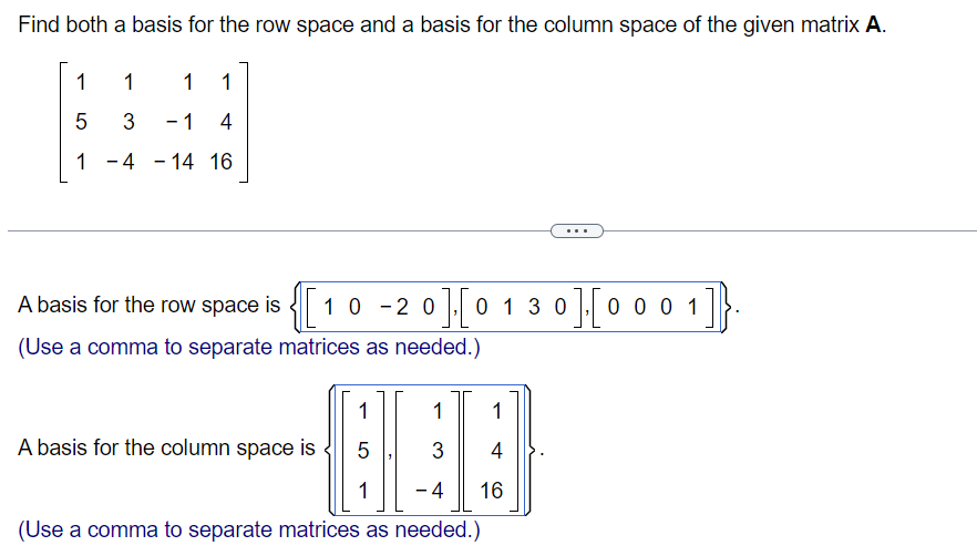 Find both a basis for the row space and a basis for the column space of the given matrix A.
1
1
1 1
5
3
- 1 4
1-4-14 16
A basis for the row space is
{[₁
10-20 0 1 3 0 ] [ 0 0 0 1
(Use a comma to separate matrices as needed.)
1
1 1
BEE
A basis for the column space is
5
3
1 - 4 16
(Use a comma to separate matrices as needed.)