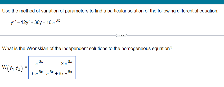 Use the method of variation of parameters to find a particular solution of the following differential equation.
6x
у' - 12y' + 36у%3D16 е'
What is the Wronskian of the independent solutions to the homogeneous equation?
6x
e
6x
Хе
W(Y1.Y2) =
6 e
6x
6x
6x
+ 6х е
