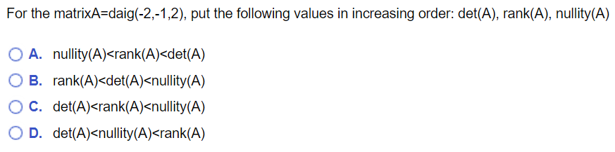 For the matrixA=daig(-2,-1,2), put the following values in increasing order: det(A), rank(A), nullity(A)
O A. nullity(A)<rank(A)<det(A)
B. rank(A)<det(A)<nullity(A)
C. det(A)<rank(A)<nullity(A)
O D. det(A)<nullity(A)<rank(A)