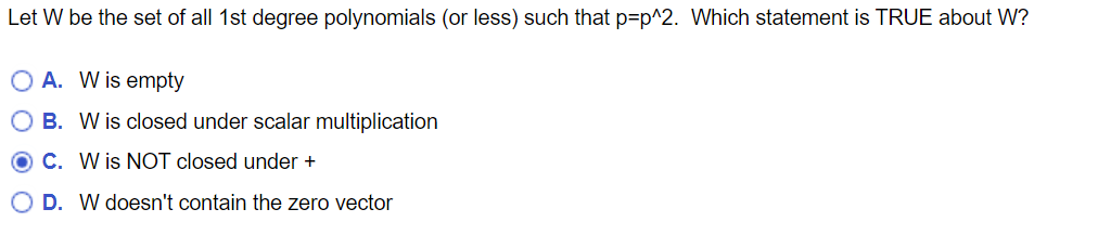 Let W be the set of all 1st degree polynomials (or less) such that p-p^2. Which statement is TRUE about W?
OA. W is empty
OB. W is closed under scalar multiplication
OC. W is NOT closed under +
O D. W doesn't contain the zero vector