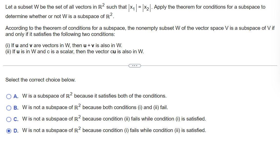 Let a subset W be the set of all vectors in R² such that |×₁ | = |x₂|- Apply the theorem for conditions for a subspace to
determine whether or not W is a subspace of R².
According to the theorem of conditions for a subspace, the nonempty subset W of the vector space V is a subspace of V if
and only if it satisfies the following two conditions:
(i) If u and v are vectors in W, then u + v is also in W.
(ii) If u is in W and c is a scalar, then the vector cu is also in W.
Select the correct choice below.
O A. W is a subspace of R2 because it satisfies both of the conditions.
B. W is not a subspace of R² because both conditions (i) and (ii) fail.
C. W is not a subspace of R² because condition (ii) fails while condition (i) is satisfied.
D. W is not a subspace of R2 because condition (i) fails while condition (ii) is satisfied.