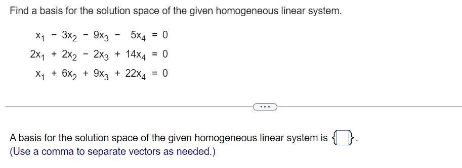 Find a basis for the solution space of the given homogeneous linear system.
X₁ 3x2
5x4 = 0
- 9x3
2x₁ + 2x₂ - 2x3 + 14x4 = 0
X₁ + 6x₂ + 9x3 + 22x4 = 0
A basis for the solution space of the given homogeneous linear system is 1.
(Use a comma to separate vectors as needed.)