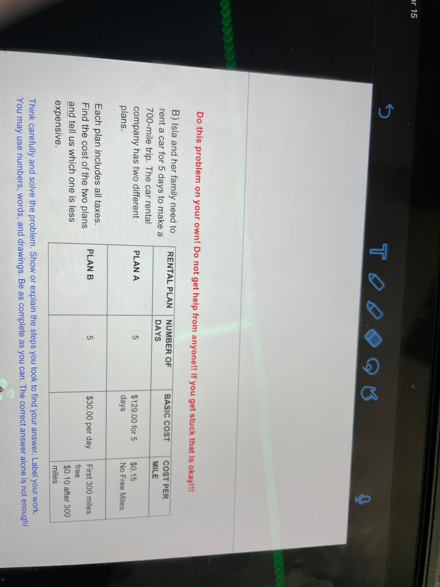 ar 15
Do this problem on your own! Do not get help from anyone!! If you get stuck that is okay!!!
B) Isla and her family need to
RENTAL PLAN
NUMBER OF
BASIC COST
COST PER
rent a car for 5 days to make a
DAYS
MILE
700-mile trip. The car rental
company has two different
plans.
PLAN A
5.
$129.00 for 5
$0.15
days
No Free Miles
Each plan includes all taxes.
Find the cost of the two plans
PLAN B
$30.00 per day
First 300 miles
free
and tell us which one is less
$0.10 after 300
expensive.
miles
Think carefully and solve the problem. Show or explain the steps you took to find your answer. Label your work.
You may use numbers, words, and drawings. Be as complete as you can. The correct answer alone is not enough!
