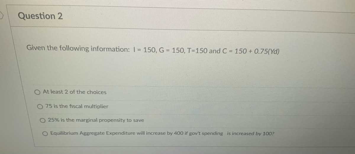 3
Question 2
Given the following information: 1= 150, G = 150, T-150 and C= 150 +0.75(Yd)
O At least 2 of the choices
75 is the fiscal multiplier
O 25% is the marginal propensity to save
O Equilibrium Aggregate Expenditure will increase by 400 if gov't spending is increased by 100?