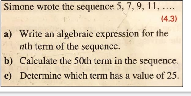 Simone wrote the sequence 5, 7, 9, 11, ....
(4.3)
a) Write an algebraic expression for the
nth term of the sequence.
b)
c)
Calculate the 50th term in the sequence.
Determine which term has a value of 25.