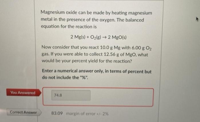 Magnesium oxide can be made by heating magnesium
metal in the presence of the oxygen. The balanced
equation for the reaction is
2 Mg(s) + O2(g) → 2 MgO(s)
Now consider that you react 10.0 g Mg with 6.00 g O2
gas. If you were able to collect 12.56 g of MgO, what
would be your percent yield for the reaction?
Enter a numerical answer only, in terms of percent but
do not include the "%".
You Answered
74.8
Correct Answer
83.09 margin of error +2%
