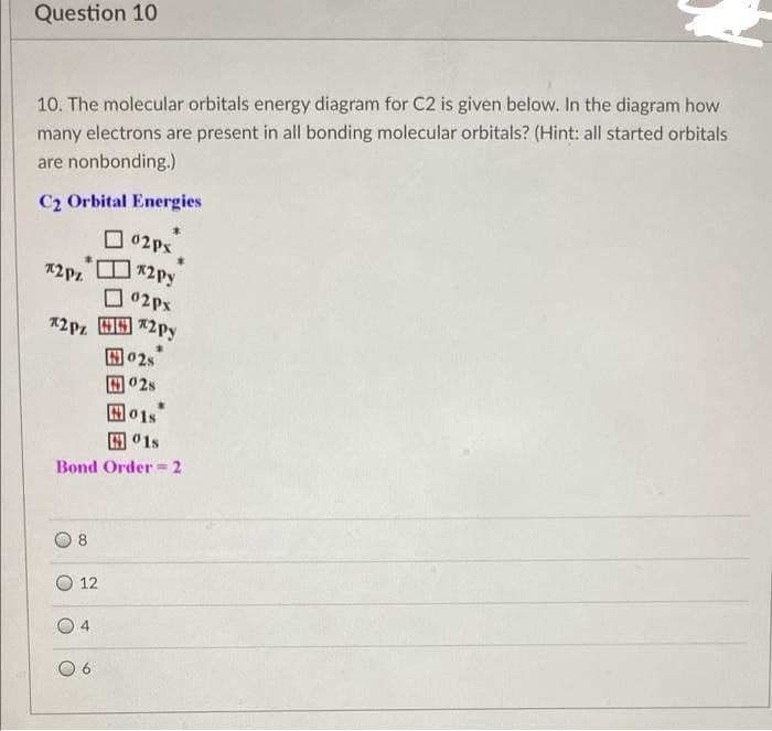 Question 10
10. The molecular orbitals energy diagram for C2 is given below. In the diagram how
many electrons are present in all bonding molecular orbitals? (Hint: all started orbitals
are nonbonding.)
C2 Orbital Energies
O 02Px
*2Py
02px
A2Pz H9 *2py
国02s
01s
田01s
Bond Order =2
8
12
4
O 6
