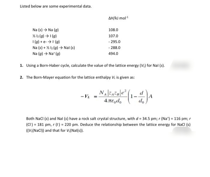 Listed below are some experimental data.
AH/kJ mol
Na (s) → Na (g)
108.0
107.0
(6)1 (6)1 %
I (g) + e->I (g)
Na (s) + % l2 (g) Nal (s)
- 295.0
- 288.0
Na (g) → Na* (g)
494.0
1. Using a Born-Haber cycle, calculate the value of the lattice energy (V.) for Nal (s).
2. The Born-Mayer equation for the lattice enthalpy V. is given as:
d
- V.
4 TE,do
do
Both NaCI (s) and Nal (s) have a rock salt crystal structure, with d = 34.5 pm; r (Na") = 116 pm; r
(Ct) = 181 pm, r (1) = 220 pm. Deduce the relationship between the lattice energy for NaCl (s)
((V(NaCI)) and that for Vi(Nal(s)).
