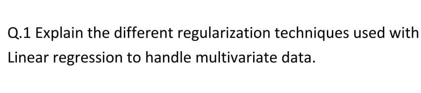 Q.1 Explain the different regularization techniques used with
Linear regression to handle multivariate data.