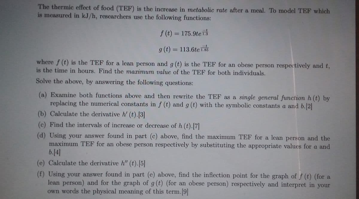 The thermic effect of food (TEF) is the increase in metabolic rate after a meal. To model TEF which
is measured in kJ/h, researchers use the following functions:
f (t) = 175.9te
g (t) = 113.6te 1.85
where f (t) is the TEF for a lean person and g (t) is the TEF for an obese person respectively and t,
is the time in hours. Find the marimum value of the TEF for both individuals.
Solve the above, by answering the following questions:
(a) Examine both functions above and then rewrite the TEF as a single general function h (t) by
replacing the numerical constants in f (t) and g (t) with the symbolic constants a and b. 2]
(b) Calculate the derivative h' (t).[3]
(c) Find the intervals of increase or decrease of h (t).[7]
(d) Using your answer found in part (c) above, find the maximum TEF for a lean person and the
maximum TEF for an obese person respectively by substituting the appropriate values for a and
b.[4]
(e) Calculate the derivative h" (t).[5]
(f) Using your answer found in part (e) above, find the inflection point for the graph of f (t) (for a
lean person) and for the graph of g (t) (for an obese person) respectively and interpret in your
own words the physical meaning of this term.[9]
