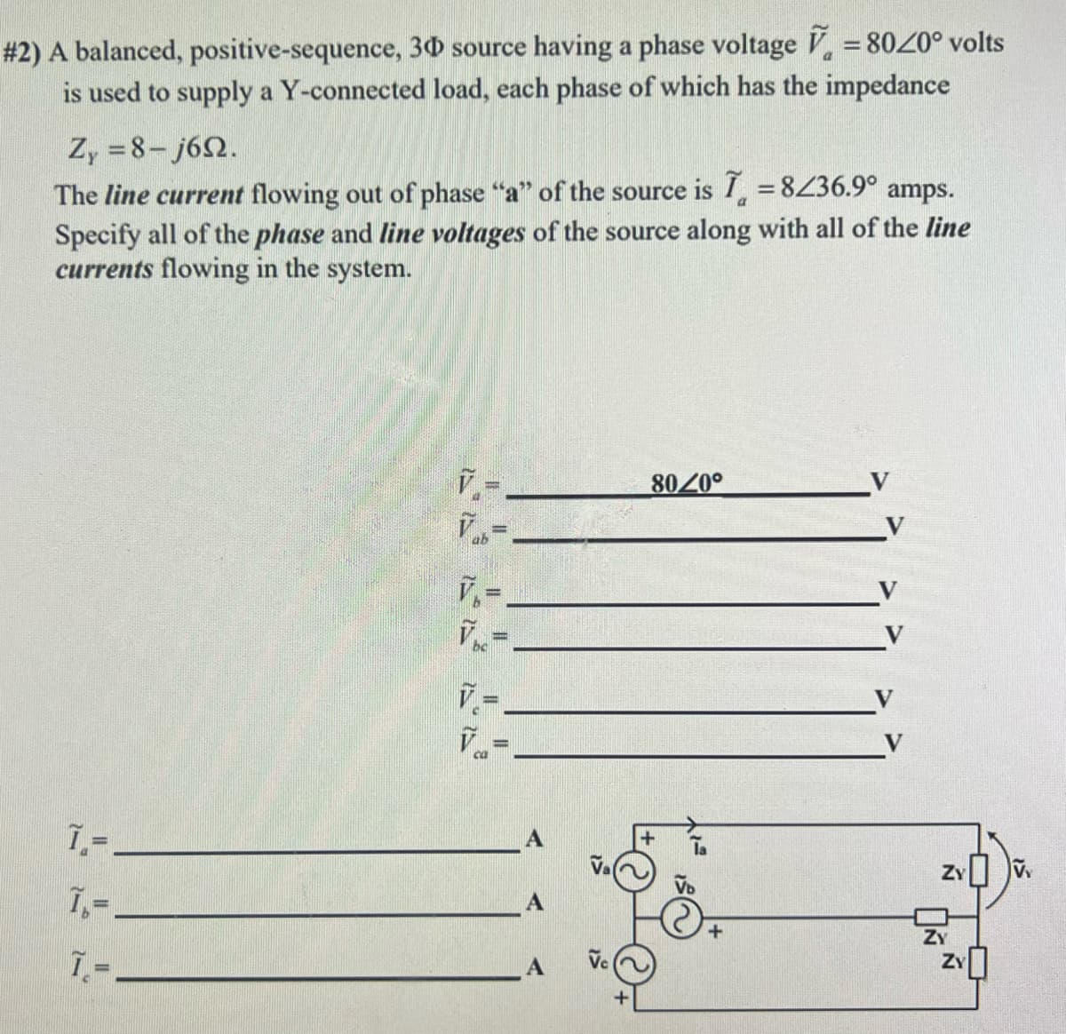 # 2) A balanced, positive-sequence,
30 source having a phase voltage = 8020° volts
is used to supply a Y-connected load, each phase of which has the impedance
Zy=8-j692.
The line current flowing out of phase "a" of the source is I = 8/36.9° amps.
Specify all of the phase and line voltages of the source along with all of the line
currents flowing in the system.
1,=
7₁-
7.=
V₁
||
||
8020°
ZY
ZY
ZY
VY